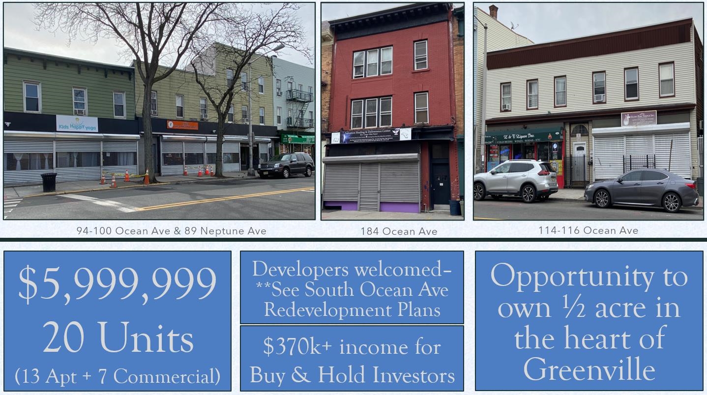 Extremely rare opportunity to acquire half an acre in the heart of Greenville, Jersey City. The Collection includes 20 units total, 13 residential & 7 commercial, making this a great opportunity for buy and hold investors to step into 370k+ of cash flow.   For Developers, the opportunities are endless with Jersey City's South Ocean Ave redevelopment plan welcoming enhancements and improvements to properties.   Well maintained by the same owners for over 25 years. The properties included in this package are as follows:   94-100 Ocean Ave -- 4 commercial units + 9 apartments.   89 Neptune Ave - 12 car parking lot (cash flow), is also connected to 94-100 Ocean (@developers)  184 Ocean Ave -- 1 Commercial unit + 2 apartments  114-116 Ocean Ave -- 2 commercial units + 2 apartments.